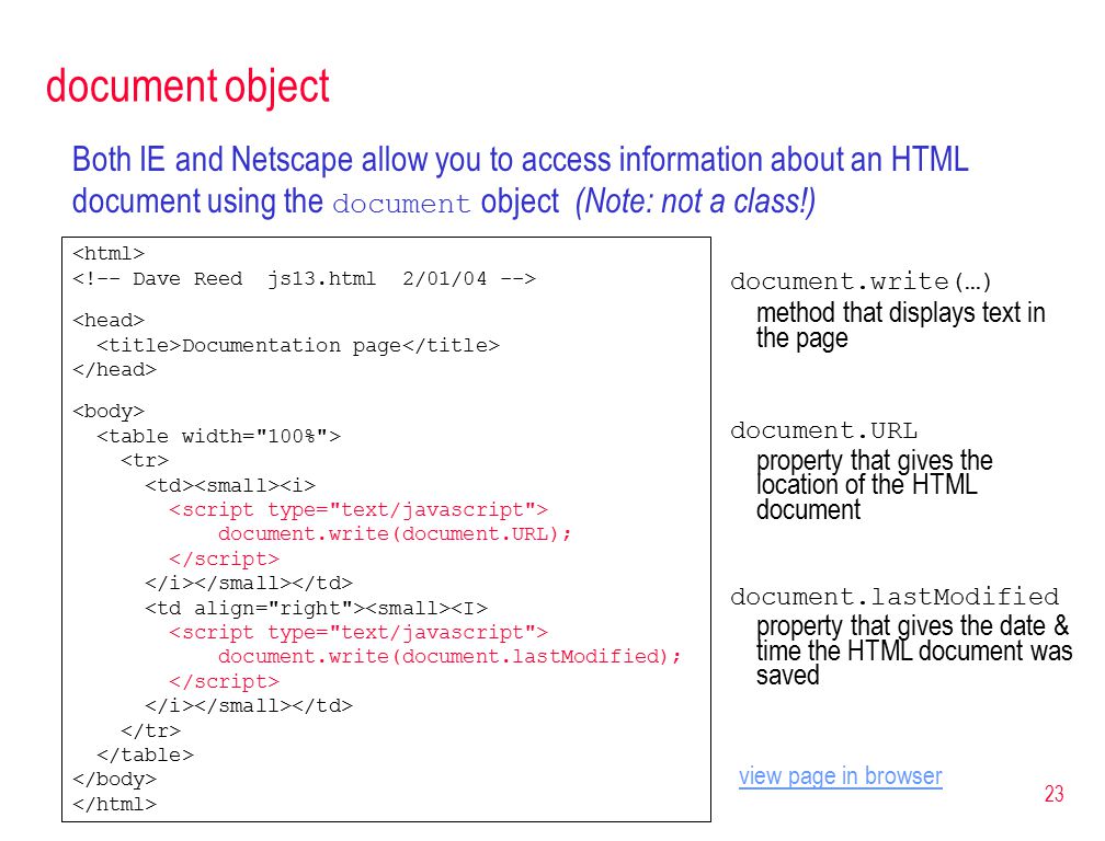 23 document object Both IE and Netscape allow you to access information about an HTML document using the document object (Note: not a class!) Documentation page document.write(document.URL); document.write(document.lastModified); document.write(…) method that displays text in the page document.URL property that gives the location of the HTML document document.lastModified property that gives the date & time the HTML document was saved view page in browser