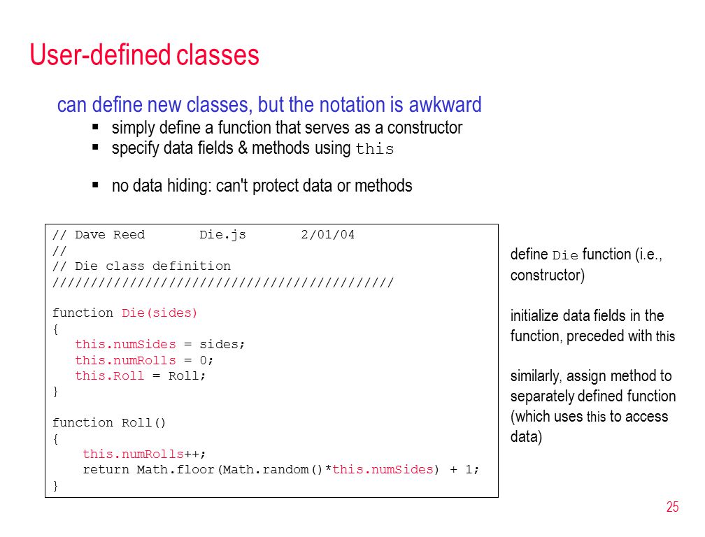 25 User-defined classes can define new classes, but the notation is awkward  simply define a function that serves as a constructor  specify data fields & methods using this  no data hiding: can t protect data or methods // Dave Reed Die.js 2/01/04 // // Die class definition //////////////////////////////////////////// function Die(sides) { this.numSides = sides; this.numRolls = 0; this.Roll = Roll; } function Roll() { this.numRolls++; return Math.floor(Math.random()*this.numSides) + 1; } define Die function (i.e., constructor) initialize data fields in the function, preceded with this similarly, assign method to separately defined function (which uses this to access data)
