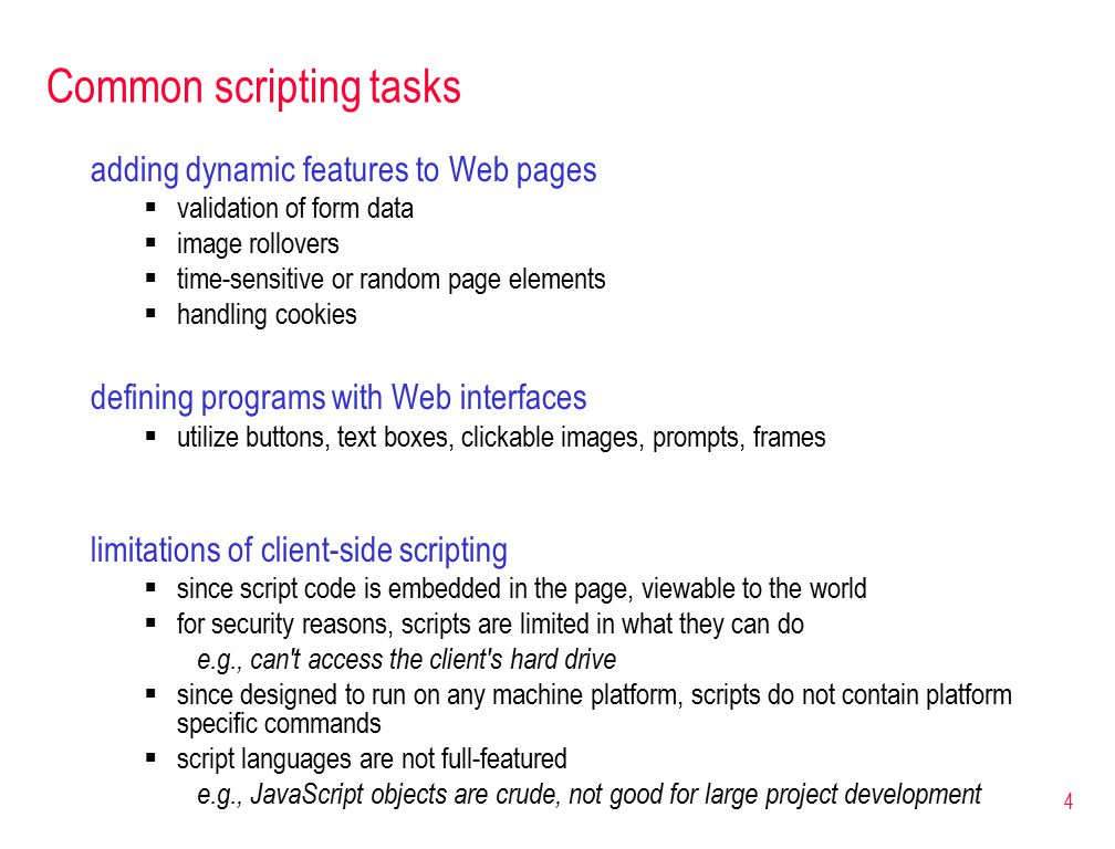 4 Common scripting tasks adding dynamic features to Web pages  validation of form data  image rollovers  time-sensitive or random page elements  handling cookies defining programs with Web interfaces  utilize buttons, text boxes, clickable images, prompts, frames limitations of client-side scripting  since script code is embedded in the page, viewable to the world  for security reasons, scripts are limited in what they can do e.g., can t access the client s hard drive  since designed to run on any machine platform, scripts do not contain platform specific commands  script languages are not full-featured e.g., JavaScript objects are crude, not good for large project development