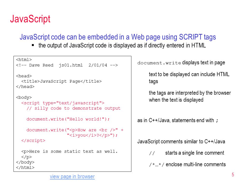 5 JavaScript JavaScript code can be embedded in a Web page using SCRIPT tags  the output of JavaScript code is displayed as if directly entered in HTML JavaScript Page // silly code to demonstrate output document.write( Hello world! ); document.write( How are + you .