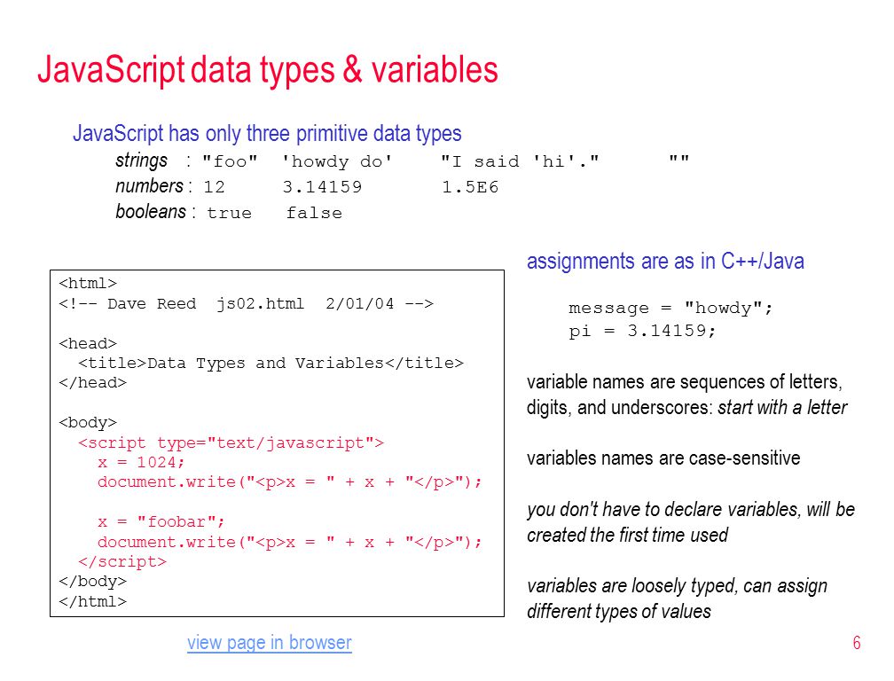 6 JavaScript data types & variables JavaScript has only three primitive data types strings : foo howdy do I said hi . numbers : E6 booleans : true false Data Types and Variables x = 1024; document.write( x = + x + ); x = foobar ; document.write( x = + x + ); assignments are as in C++/Java message = howdy ; pi = ; variable names are sequences of letters, digits, and underscores: start with a letter variables names are case-sensitive you don t have to declare variables, will be created the first time used variables are loosely typed, can assign different types of values view page in browser