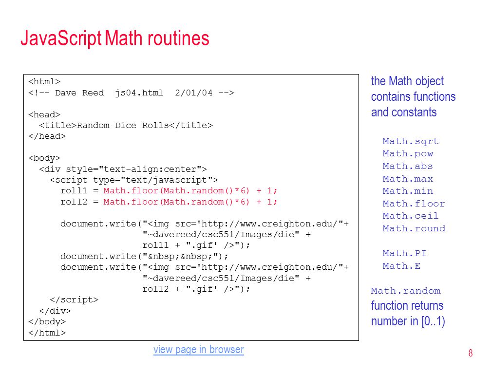 8 JavaScript Math routines Random Dice Rolls roll1 = Math.floor(Math.random()*6) + 1; roll2 = Math.floor(Math.random()*6) + 1; document.write( <img src=   + ~davereed/csc551/Images/die + roll1 + .gif /> ); document.write( ); document.write( <img src=   + ~davereed/csc551/Images/die + roll2 + .gif /> ); the Math object contains functions and constants Math.sqrt Math.pow Math.abs Math.max Math.min Math.floor Math.ceil Math.round Math.PI Math.E Math.random function returns number in [0..1) view page in browser