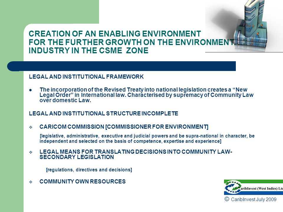 CREATION OF AN ENABLING ENVIRONMENT FOR THE FURTHER GROWTH ON THE ENVIRONMENTAL INDUSTRY IN THE CSME ZONE LEGAL AND INSTITUTIONAL FRAMEWORK The incorporation of the Revised Treaty into national legislation creates a New Legal Order in International law.