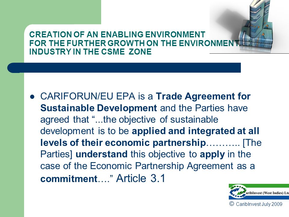 CREATION OF AN ENABLING ENVIRONMENT FOR THE FURTHER GROWTH ON THE ENVIRONMENTAL INDUSTRY IN THE CSME ZONE CARIFORUN/EU EPA is a Trade Agreement for Sustainable Development and the Parties have agreed that ...the objective of sustainable development is to be applied and integrated at all levels of their economic partnership………..