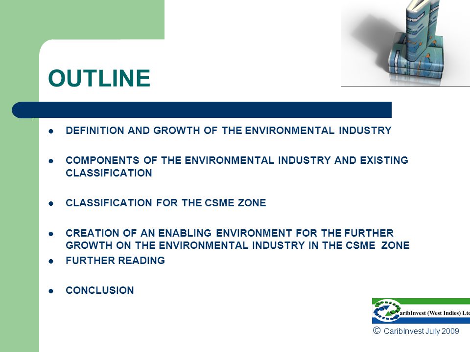OUTLINE DEFINITION AND GROWTH OF THE ENVIRONMENTAL INDUSTRY COMPONENTS OF THE ENVIRONMENTAL INDUSTRY AND EXISTING CLASSIFICATION CLASSIFICATION FOR THE CSME ZONE CREATION OF AN ENABLING ENVIRONMENT FOR THE FURTHER GROWTH ON THE ENVIRONMENTAL INDUSTRY IN THE CSME ZONE FURTHER READING CONCLUSION © CaribInvest July 2009
