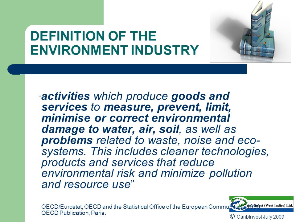 DEFINITION OF THE ENVIRONMENT INDUSTRY activities which produce goods and services to measure, prevent, limit, minimise or correct environmental damage to water, air, soil, as well as problems related to waste, noise and eco- systems.