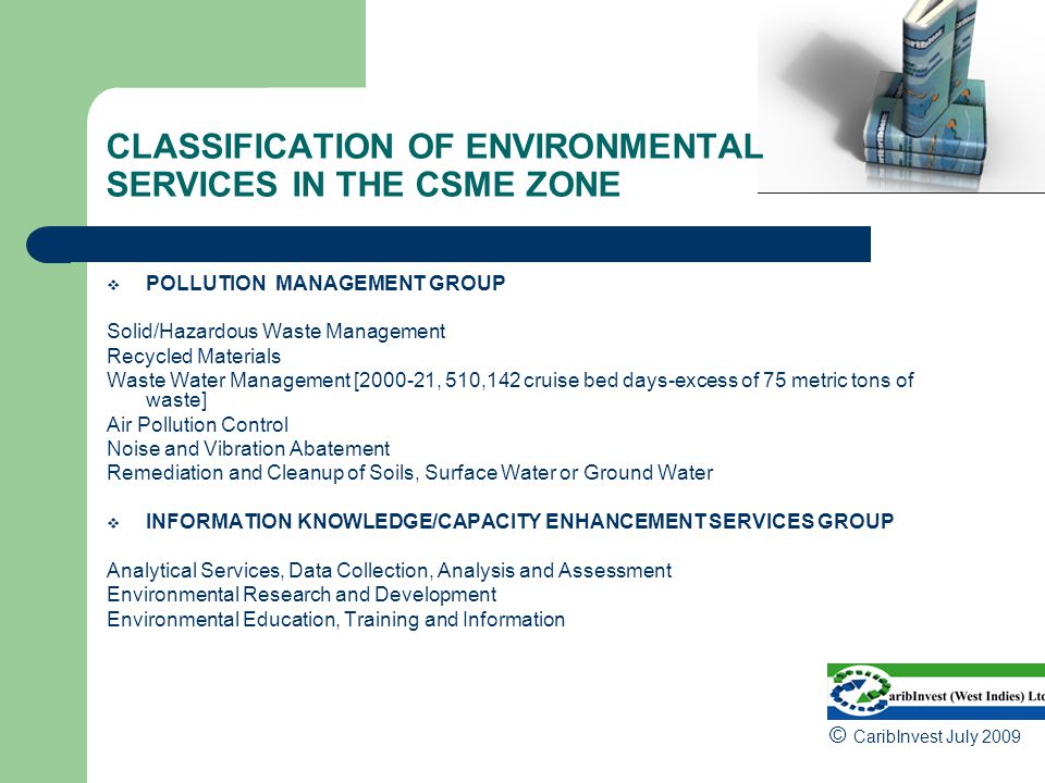 CLASSIFICATION OF ENVIRONMENTAL SERVICES IN THE CSME ZONE  POLLUTION MANAGEMENT GROUP Solid/Hazardous Waste Management Recycled Materials Waste Water Management [ , 510,142 cruise bed days-excess of 75 metric tons of waste] Air Pollution Control Noise and Vibration Abatement Remediation and Cleanup of Soils, Surface Water or Ground Water  INFORMATION KNOWLEDGE/CAPACITY ENHANCEMENT SERVICES GROUP Analytical Services, Data Collection, Analysis and Assessment Environmental Research and Development Environmental Education, Training and Information © CaribInvest July 2009