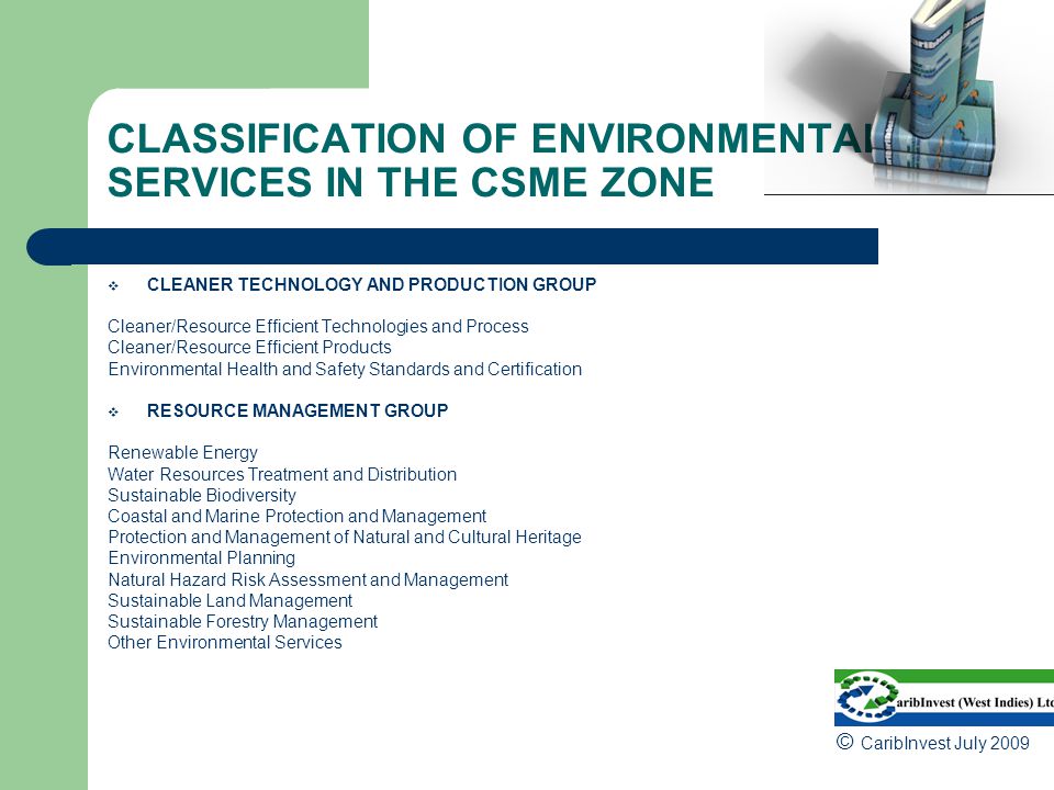 CLASSIFICATION OF ENVIRONMENTAL SERVICES IN THE CSME ZONE  CLEANER TECHNOLOGY AND PRODUCTION GROUP Cleaner/Resource Efficient Technologies and Process Cleaner/Resource Efficient Products Environmental Health and Safety Standards and Certification  RESOURCE MANAGEMENT GROUP Renewable Energy Water Resources Treatment and Distribution Sustainable Biodiversity Coastal and Marine Protection and Management Protection and Management of Natural and Cultural Heritage Environmental Planning Natural Hazard Risk Assessment and Management Sustainable Land Management Sustainable Forestry Management Other Environmental Services © CaribInvest July 2009