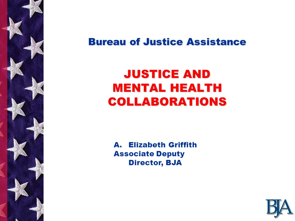 Bureau of Justice Assistance JUSTICE AND MENTAL HEALTH COLLABORATIONS Bureau of Justice Assistance JUSTICE AND MENTAL HEALTH COLLABORATIONS Presentation by : A.Elizabeth Griffith Associate Deputy Director, BJA