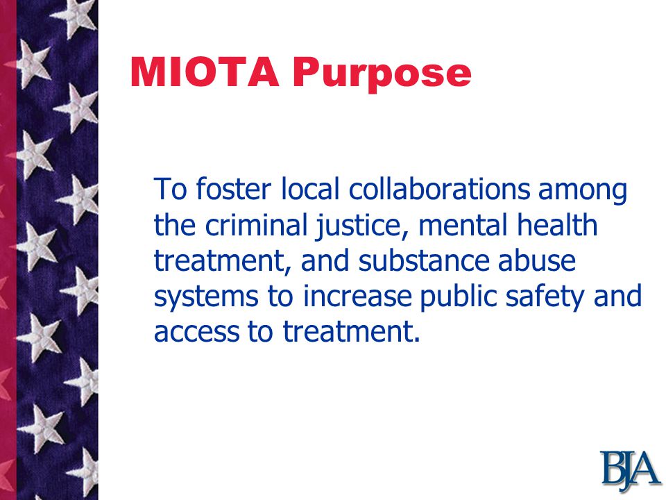 MIOTA Purpose To foster local collaborations among the criminal justice, mental health treatment, and substance abuse systems to increase public safety and access to treatment.