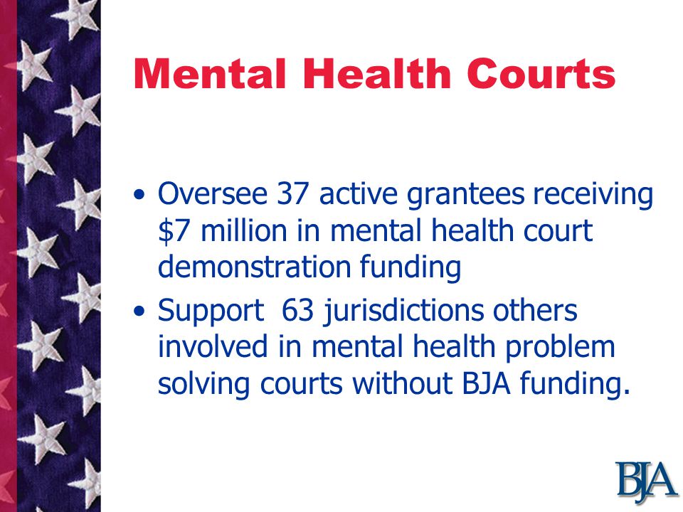 Mental Health Courts Oversee 37 active grantees receiving $7 million in mental health court demonstration funding Support 63 jurisdictions others involved in mental health problem solving courts without BJA funding.