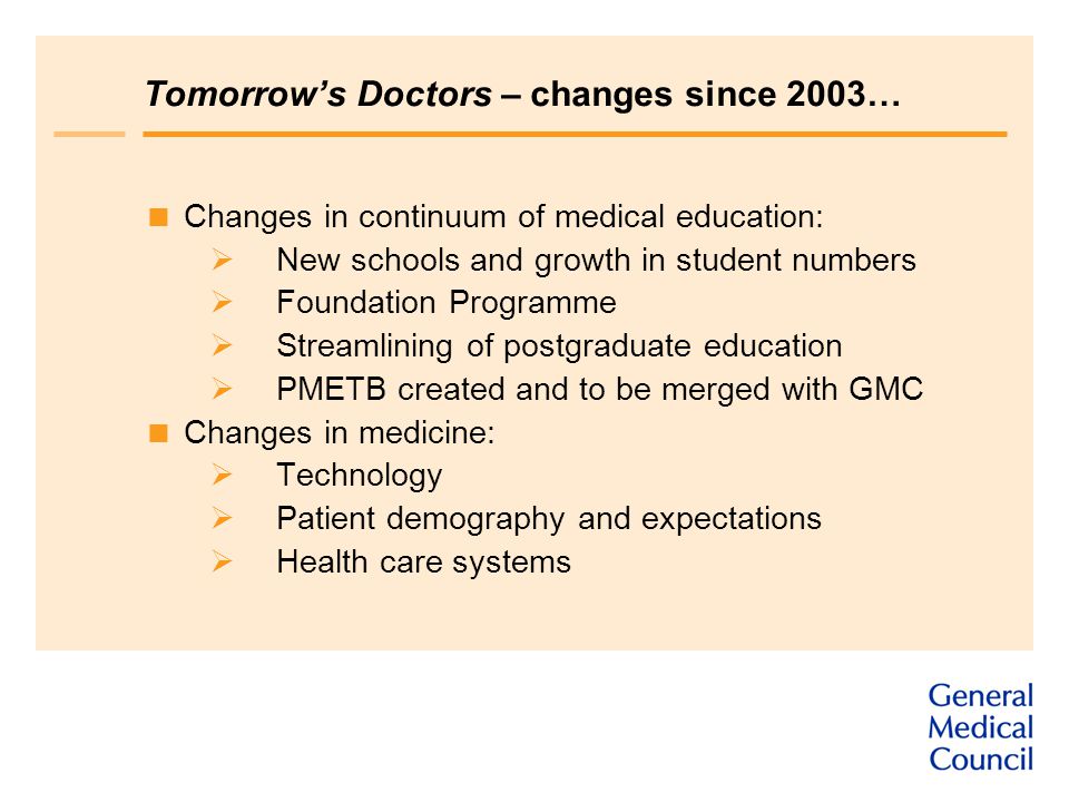 Tomorrow’s Doctors – changes since 2003…  Changes in continuum of medical education:  New schools and growth in student numbers  Foundation Programme  Streamlining of postgraduate education  PMETB created and to be merged with GMC  Changes in medicine:  Technology  Patient demography and expectations  Health care systems