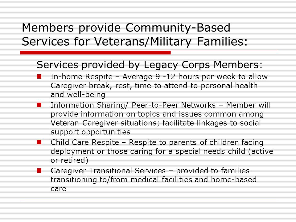 Members provide Community-Based Services for Veterans/Military Families: Services provided by Legacy Corps Members: In-home Respite – Average hours per week to allow Caregiver break, rest, time to attend to personal health and well-being Information Sharing/ Peer-to-Peer Networks – Member will provide information on topics and issues common among Veteran Caregiver situations; facilitate linkages to social support opportunities Child Care Respite – Respite to parents of children facing deployment or those caring for a special needs child (active or retired) Caregiver Transitional Services – provided to families transitioning to/from medical facilities and home-based care