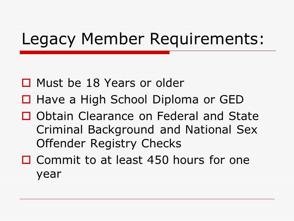 Legacy Member Requirements:  Must be 18 Years or older  Have a High School Diploma or GED  Obtain Clearance on Federal and State Criminal Background and National Sex Offender Registry Checks  Commit to at least 450 hours for one year