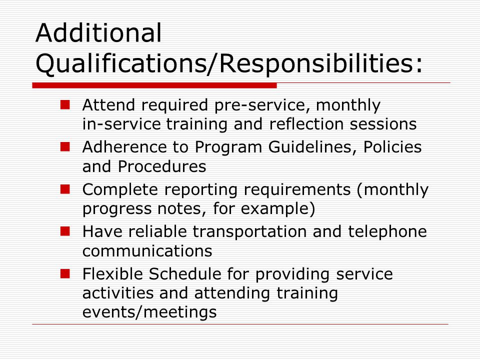 Additional Qualifications/Responsibilities: Attend required pre-service, monthly in-service training and reflection sessions Adherence to Program Guidelines, Policies and Procedures Complete reporting requirements (monthly progress notes, for example) Have reliable transportation and telephone communications Flexible Schedule for providing service activities and attending training events/meetings