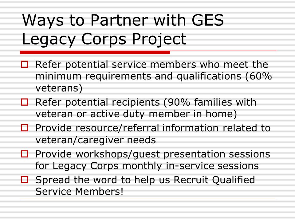 Ways to Partner with GES Legacy Corps Project  Refer potential service members who meet the minimum requirements and qualifications (60% veterans)  Refer potential recipients (90% families with veteran or active duty member in home)  Provide resource/referral information related to veteran/caregiver needs  Provide workshops/guest presentation sessions for Legacy Corps monthly in-service sessions  Spread the word to help us Recruit Qualified Service Members!