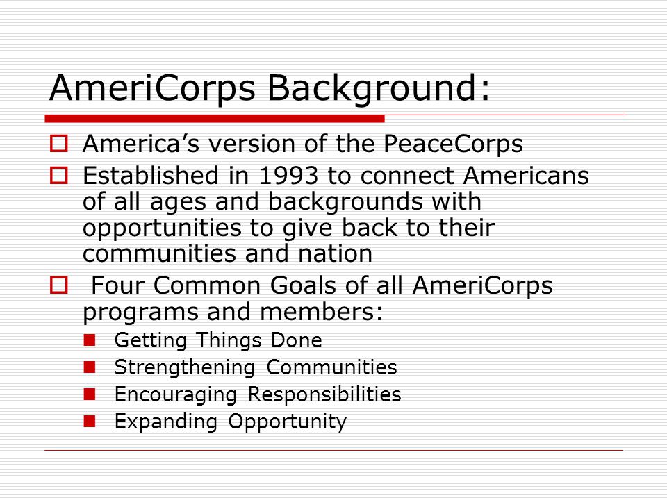AmeriCorps Background:  America’s version of the PeaceCorps  Established in 1993 to connect Americans of all ages and backgrounds with opportunities to give back to their communities and nation  Four Common Goals of all AmeriCorps programs and members: Getting Things Done Strengthening Communities Encouraging Responsibilities Expanding Opportunity
