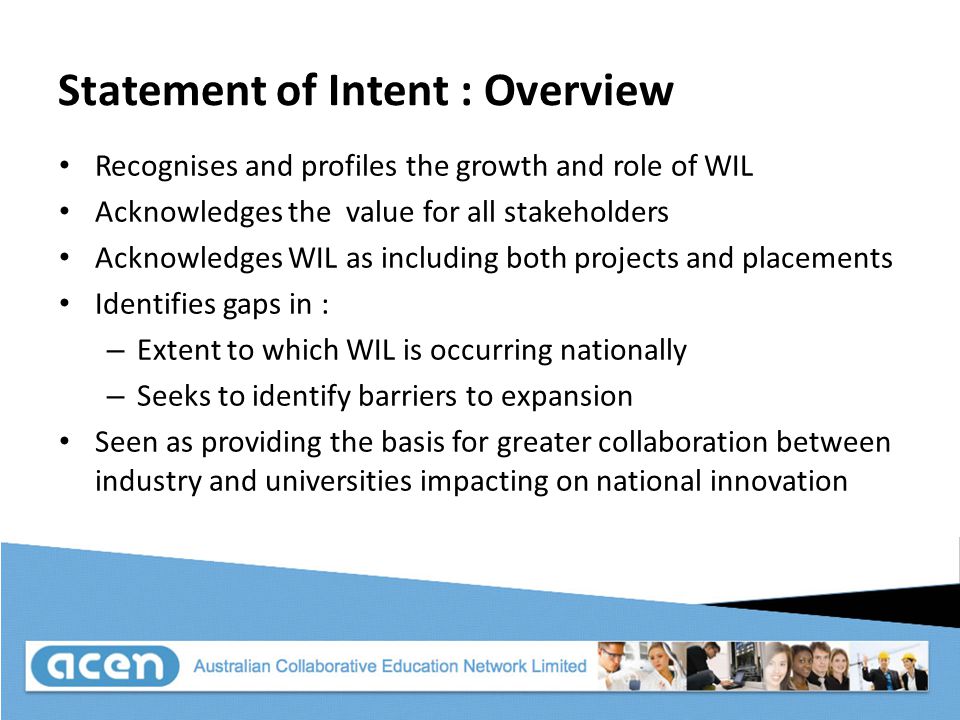 Statement of Intent : Overview Recognises and profiles the growth and role of WIL Acknowledges the value for all stakeholders Acknowledges WIL as including both projects and placements Identifies gaps in : – Extent to which WIL is occurring nationally – Seeks to identify barriers to expansion Seen as providing the basis for greater collaboration between industry and universities impacting on national innovation
