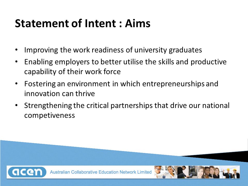 Statement of Intent : Aims Improving the work readiness of university graduates Enabling employers to better utilise the skills and productive capability of their work force Fostering an environment in which entrepreneurships and innovation can thrive Strengthening the critical partnerships that drive our national competiveness