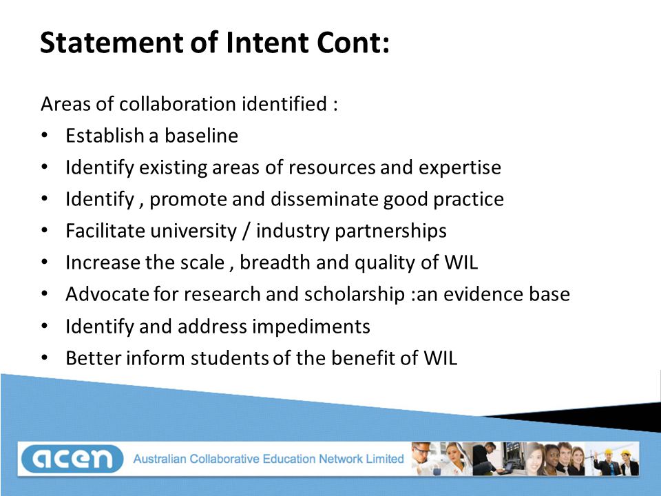 Statement of Intent Cont: Areas of collaboration identified : Establish a baseline Identify existing areas of resources and expertise Identify, promote and disseminate good practice Facilitate university / industry partnerships Increase the scale, breadth and quality of WIL Advocate for research and scholarship :an evidence base Identify and address impediments Better inform students of the benefit of WIL