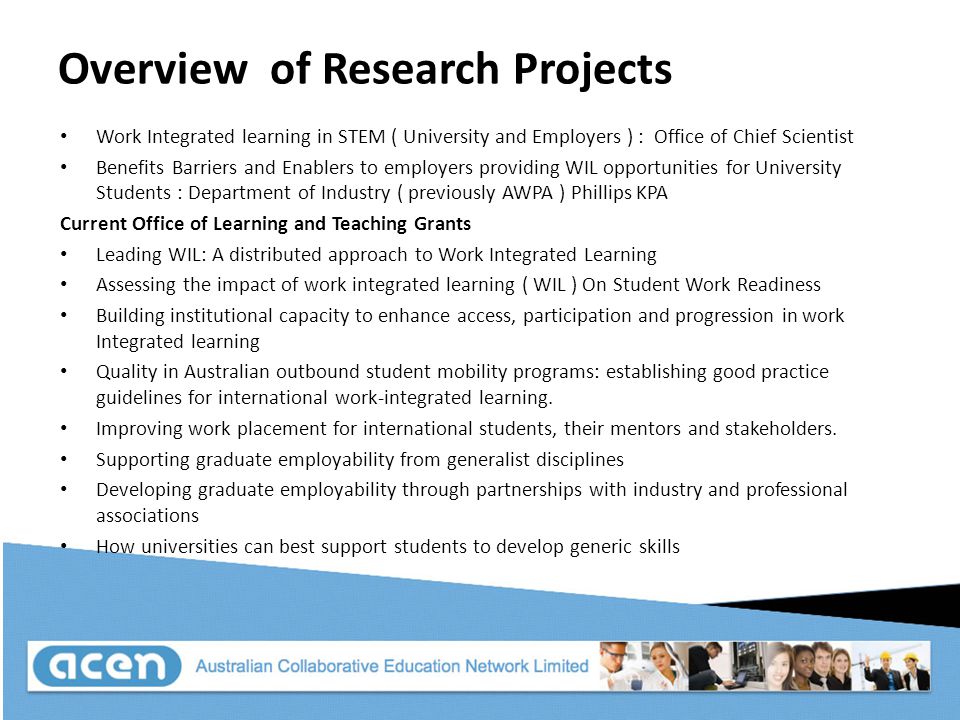 Overview of Research Projects Work Integrated learning in STEM ( University and Employers ) : Office of Chief Scientist Benefits Barriers and Enablers to employers providing WIL opportunities for University Students : Department of Industry ( previously AWPA ) Phillips KPA Current Office of Learning and Teaching Grants Leading WIL: A distributed approach to Work Integrated Learning Assessing the impact of work integrated learning ( WIL ) On Student Work Readiness Building institutional capacity to enhance access, participation and progression in work Integrated learning Quality in Australian outbound student mobility programs: establishing good practice guidelines for international work-integrated learning.