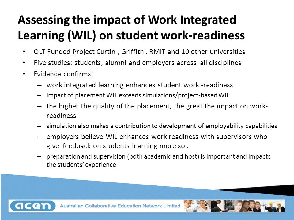 Assessing the impact of Work Integrated Learning (WIL) on student work-readiness OLT Funded Project Curtin, Griffith, RMIT and 10 other universities Five studies: students, alumni and employers across all disciplines Evidence confirms: – work integrated learning enhances student work -readiness – impact of placement WIL exceeds simulations/project-based WIL – the higher the quality of the placement, the great the impact on work- readiness – simulation also makes a contribution to development of employability capabilities – employers believe WIL enhances work readiness with supervisors who give feedback on students learning more so.