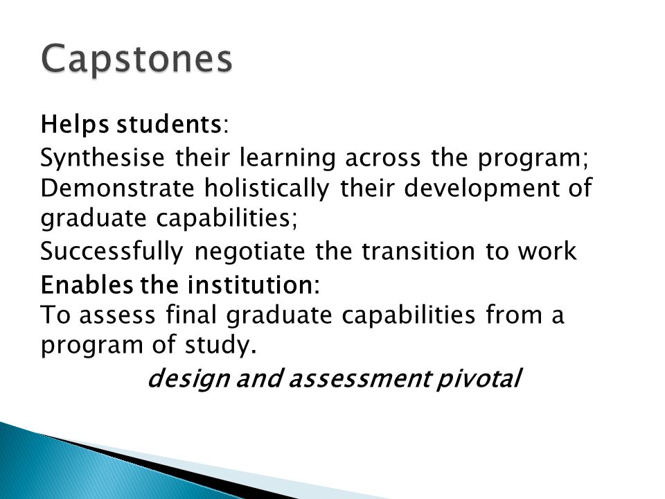 Helps students: Synthesise their learning across the program; Demonstrate holistically their development of graduate capabilities; Successfully negotiate the transition to work Enables the institution: To assess final graduate capabilities from a program of study.