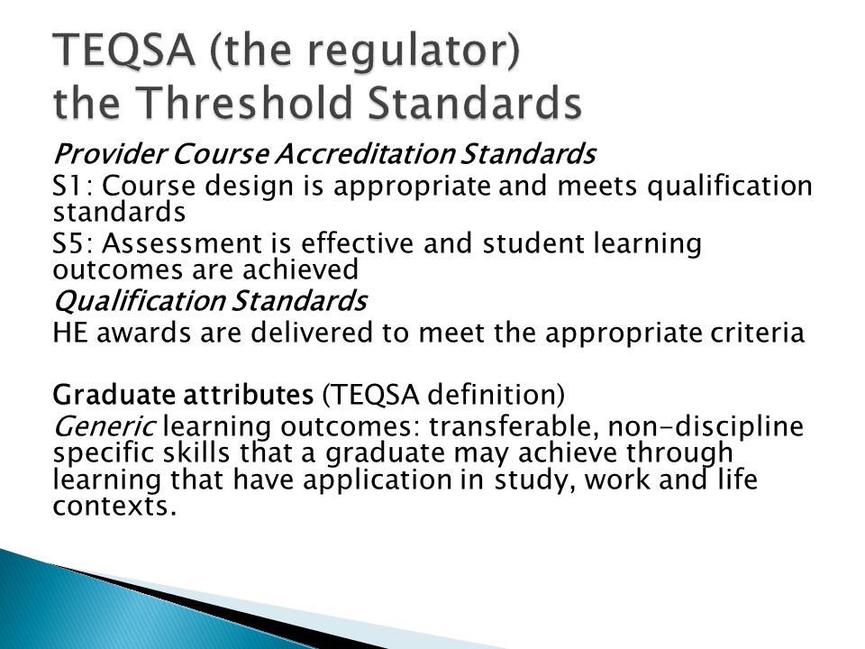 Provider Course Accreditation Standards S1: Course design is appropriate and meets qualification standards S5: Assessment is effective and student learning outcomes are achieved Qualification Standards HE awards are delivered to meet the appropriate criteria Graduate attributes (TEQSA definition) Generic learning outcomes: transferable, non-discipline specific skills that a graduate may achieve through learning that have application in study, work and life contexts.