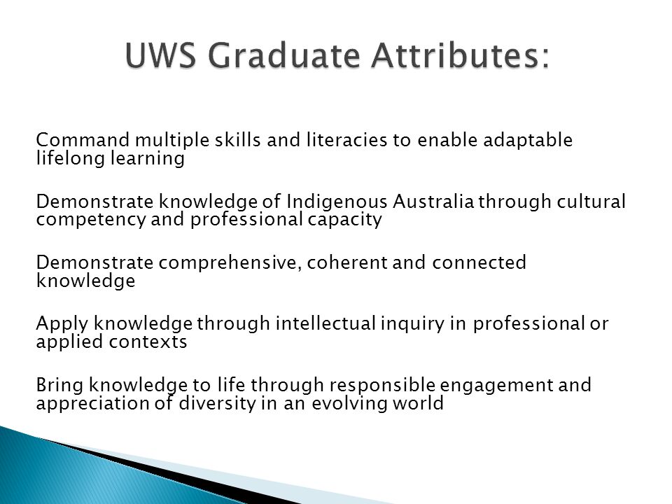 Command multiple skills and literacies to enable adaptable lifelong learning Demonstrate knowledge of Indigenous Australia through cultural competency and professional capacity Demonstrate comprehensive, coherent and connected knowledge Apply knowledge through intellectual inquiry in professional or applied contexts Bring knowledge to life through responsible engagement and appreciation of diversity in an evolving world