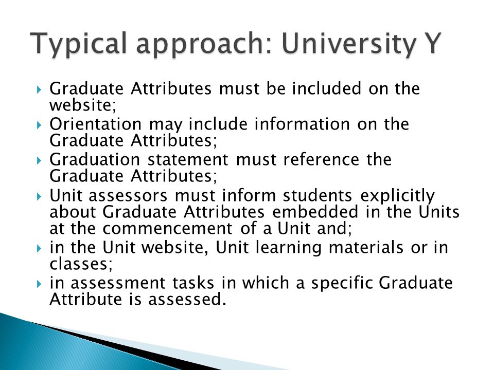  Graduate Attributes must be included on the website;  Orientation may include information on the Graduate Attributes;  Graduation statement must reference the Graduate Attributes;  Unit assessors must inform students explicitly about Graduate Attributes embedded in the Units at the commencement of a Unit and;  in the Unit website, Unit learning materials or in classes;  in assessment tasks in which a specific Graduate Attribute is assessed.