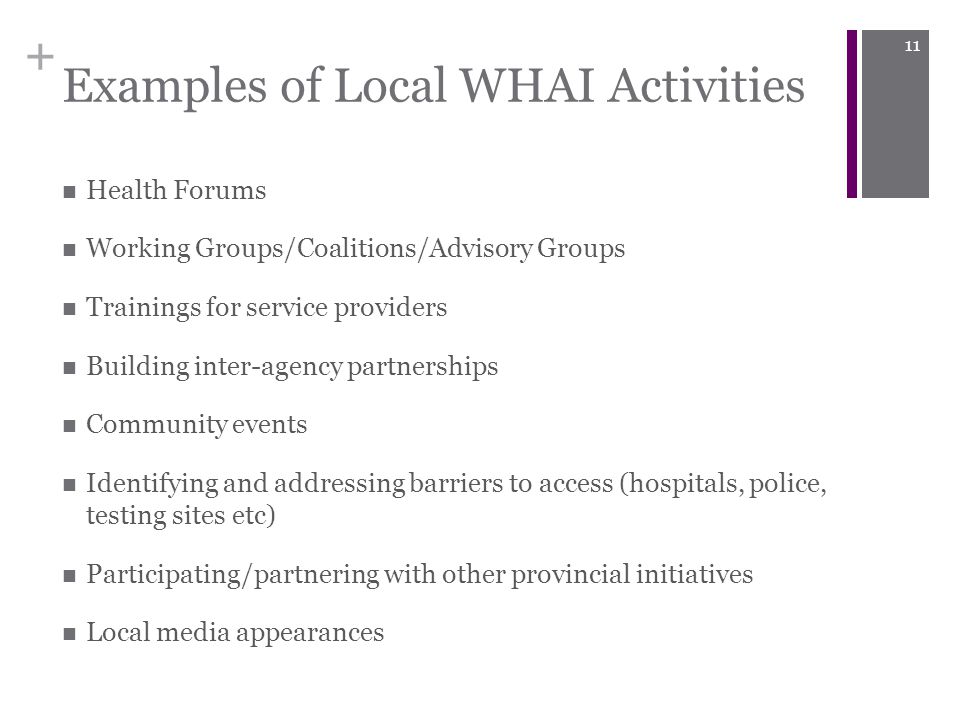 + Examples of Local WHAI Activities Health Forums Working Groups/Coalitions/Advisory Groups Trainings for service providers Building inter-agency partnerships Community events Identifying and addressing barriers to access (hospitals, police, testing sites etc) Participating/partnering with other provincial initiatives Local media appearances 11