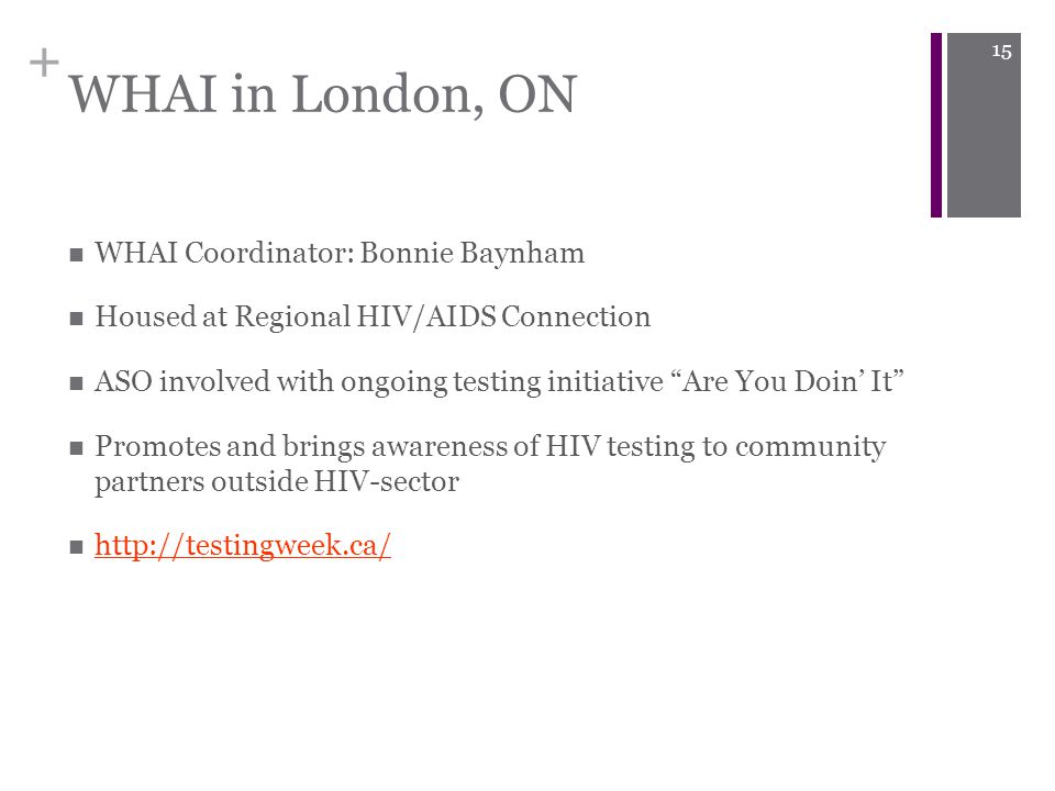 + WHAI in London, ON WHAI Coordinator: Bonnie Baynham Housed at Regional HIV/AIDS Connection ASO involved with ongoing testing initiative Are You Doin’ It Promotes and brings awareness of HIV testing to community partners outside HIV-sector   15