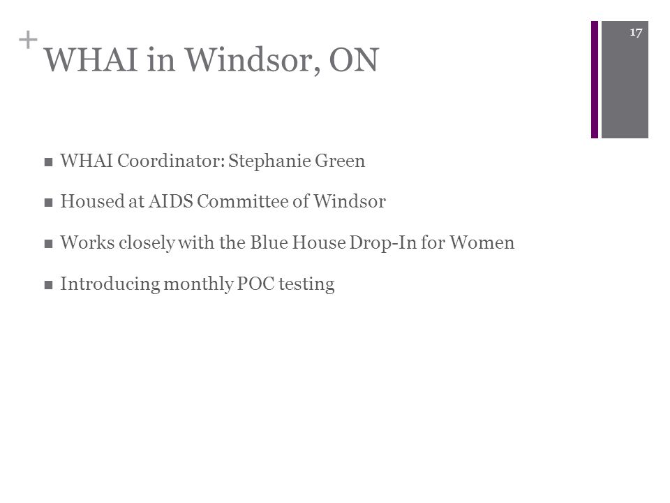 + WHAI in Windsor, ON WHAI Coordinator: Stephanie Green Housed at AIDS Committee of Windsor Works closely with the Blue House Drop-In for Women Introducing monthly POC testing 17