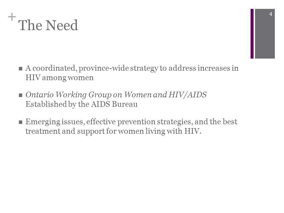 + The Need A coordinated, province-wide strategy to address increases in HIV among women Ontario Working Group on Women and HIV/AIDS Established by the AIDS Bureau Emerging issues, effective prevention strategies, and the best treatment and support for women living with HIV.