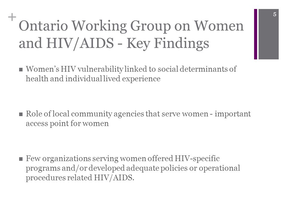 + Ontario Working Group on Women and HIV/AIDS - Key Findings Women’s HIV vulnerability linked to social determinants of health and individual lived experience Role of local community agencies that serve women - important access point for women Few organizations serving women offered HIV-specific programs and/or developed adequate policies or operational procedures related HIV/AIDS.