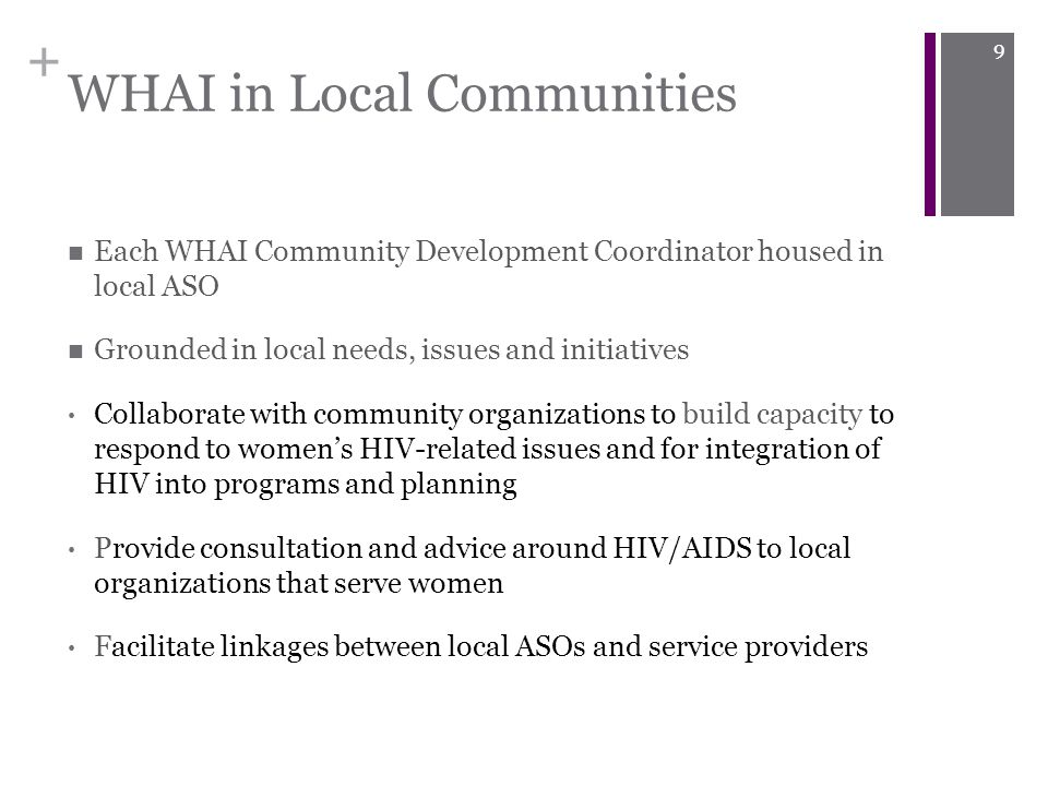 + WHAI in Local Communities Each WHAI Community Development Coordinator housed in local ASO Grounded in local needs, issues and initiatives Collaborate with community organizations to build capacity to respond to women’s HIV-related issues and for integration of HIV into programs and planning Provide consultation and advice around HIV/AIDS to local organizations that serve women Facilitate linkages between local ASOs and service providers 9