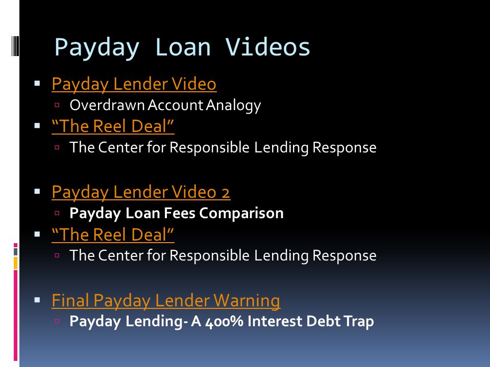 Payday Loan Videos  Payday Lender Video Payday Lender Video  Overdrawn Account Analogy  The Reel Deal The Reel Deal  The Center for Responsible Lending Response  Payday Lender Video 2 Payday Lender Video 2  Payday Loan Fees Comparison  The Reel Deal The Reel Deal  The Center for Responsible Lending Response  Final Payday Lender Warning Final Payday Lender Warning  Payday Lending- A 400% Interest Debt Trap