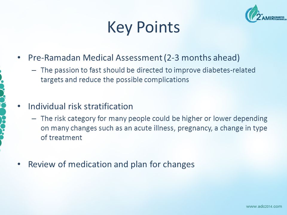 Key Points Pre-Ramadan Medical Assessment (2-3 months ahead) – The passion to fast should be directed to improve diabetes-related targets and reduce the possible complications Individual risk stratification – The risk category for many people could be higher or lower depending on many changes such as an acute illness, pregnancy, a change in type of treatment Review of medication and plan for changes