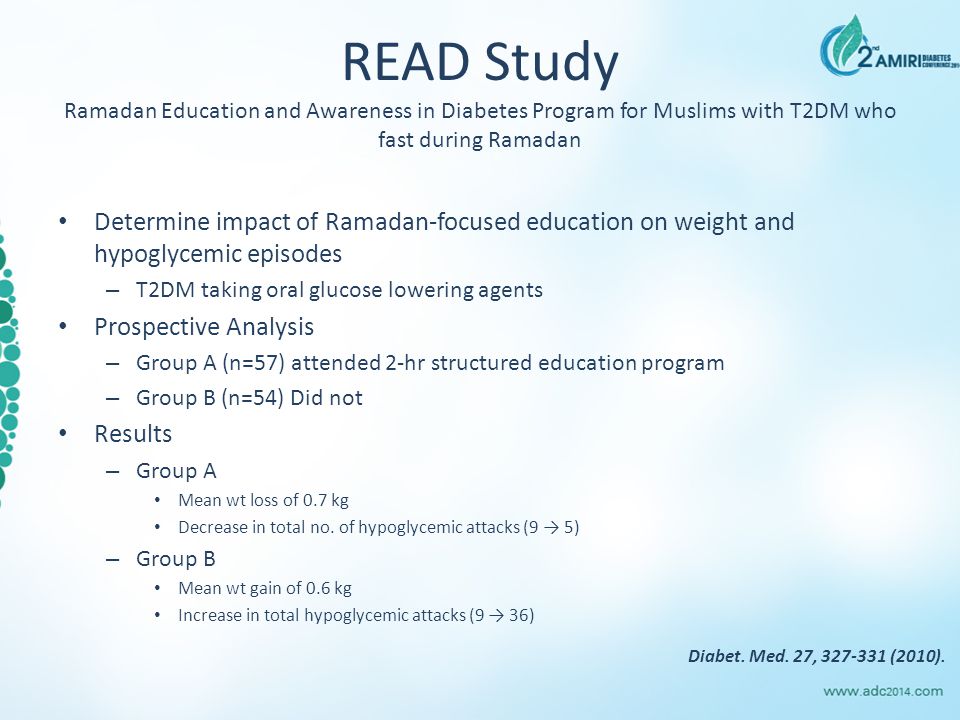 READ Study Ramadan Education and Awareness in Diabetes Program for Muslims with T2DM who fast during Ramadan Determine impact of Ramadan-focused education on weight and hypoglycemic episodes – T2DM taking oral glucose lowering agents Prospective Analysis – Group A (n=57) attended 2-hr structured education program – Group B (n=54) Did not Results – Group A Mean wt loss of 0.7 kg Decrease in total no.