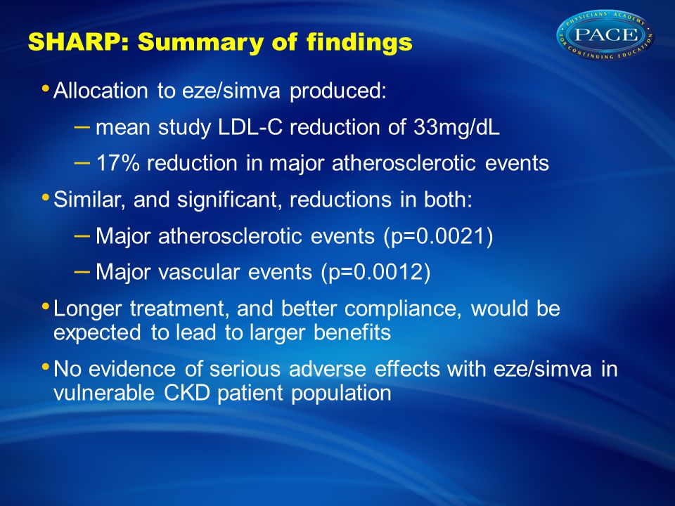 SHARP: Summary of findings Allocation to eze/simva produced: – mean study LDL-C reduction of 33mg/dL – 17% reduction in major atherosclerotic events Similar, and significant, reductions in both: – Major atherosclerotic events (p=0.0021) – Major vascular events (p=0.0012) Longer treatment, and better compliance, would be expected to lead to larger benefits No evidence of serious adverse effects with eze/simva in vulnerable CKD patient population