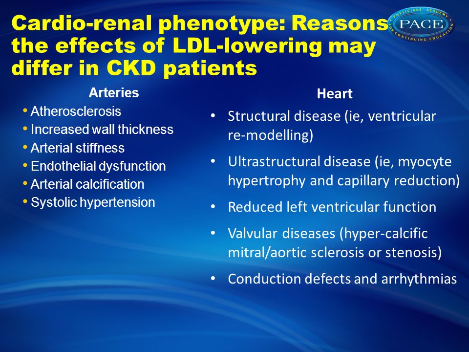 Cardio-renal phenotype: Reasons the effects of LDL-lowering may differ in CKD patients Arteries Atherosclerosis Increased wall thickness Arterial stiffness Endothelial dysfunction Arterial calcification Systolic hypertension Heart Structural disease (ie, ventricular re-modelling) Ultrastructural disease (ie, myocyte hypertrophy and capillary reduction) Reduced left ventricular function Valvular diseases (hyper-calcific mitral/aortic sclerosis or stenosis) Conduction defects and arrhythmias