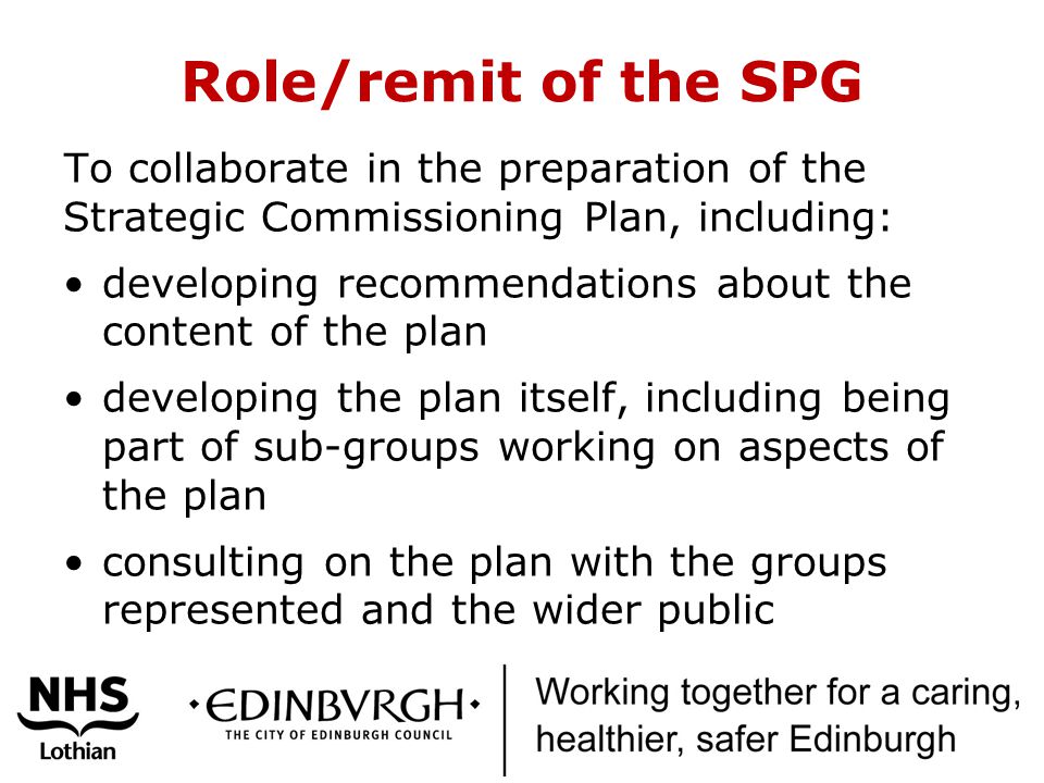 Role/remit of the SPG To collaborate in the preparation of the Strategic Commissioning Plan, including: developing recommendations about the content of the plan developing the plan itself, including being part of sub-groups working on aspects of the plan consulting on the plan with the groups represented and the wider public