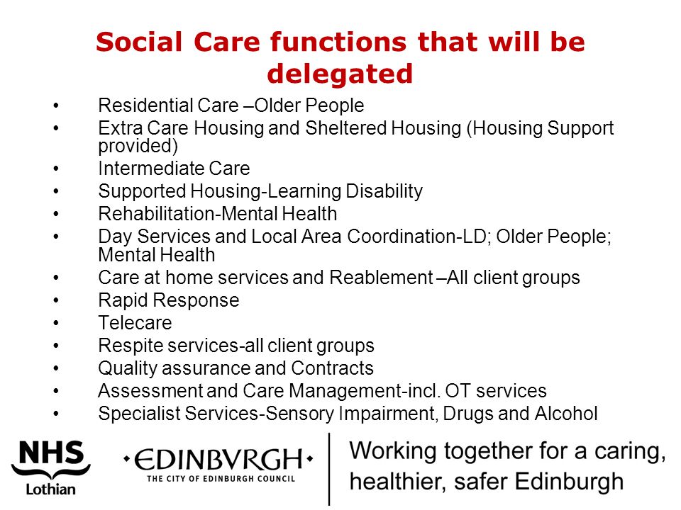 Social Care functions that will be delegated Residential Care –Older People Extra Care Housing and Sheltered Housing (Housing Support provided) Intermediate Care Supported Housing-Learning Disability Rehabilitation-Mental Health Day Services and Local Area Coordination-LD; Older People; Mental Health Care at home services and Reablement –All client groups Rapid Response Telecare Respite services-all client groups Quality assurance and Contracts Assessment and Care Management-incl.
