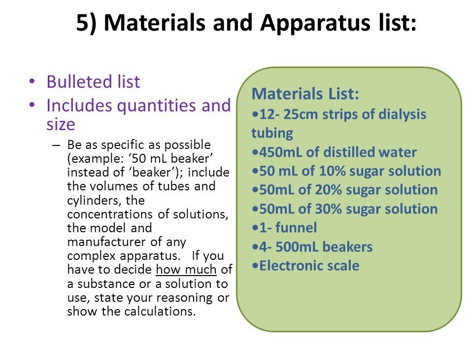 5) Materials and Apparatus list: Bulleted list Includes quantities and size – Be as specific as possible (example: ‘50 mL beaker’ instead of ‘beaker’); include the volumes of tubes and cylinders, the concentrations of solutions, the model and manufacturer of any complex apparatus.