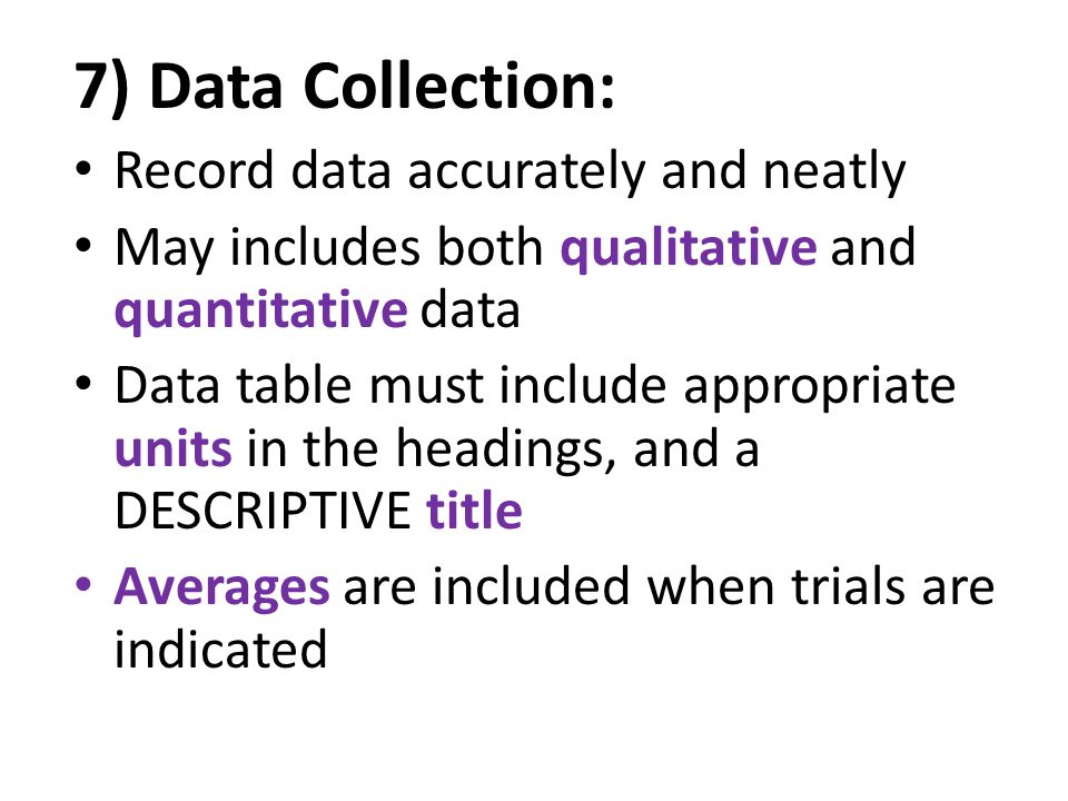 7) Data Collection: Record data accurately and neatly May includes both qualitative and quantitative data Data table must include appropriate units in the headings, and a DESCRIPTIVE title Averages are included when trials are indicated