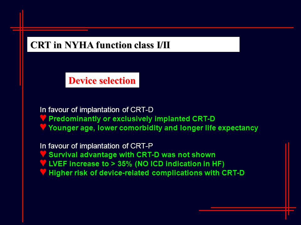 CRT in NYHA function class I/II In favour of implantation of CRT-D ♥ Predominantly or exclusively implanted CRT-D ♥ Younger age, lower comorbidity and longer life expectancy In favour of implantation of CRT-P ♥ Survival advantage with CRT-D was not shown ♥ LVEF increase to > 35% (NO ICD indication in HF) ♥ Higher risk of device-related complications with CRT-D Device selection