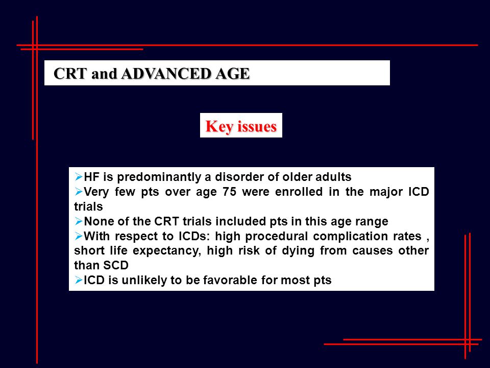 Key issues  HF is predominantly a disorder of older adults  Very few pts over age 75 were enrolled in the major ICD trials  None of the CRT trials included pts in this age range  With respect to ICDs: high procedural complication rates, short life expectancy, high risk of dying from causes other than SCD  ICD is unlikely to be favorable for most pts