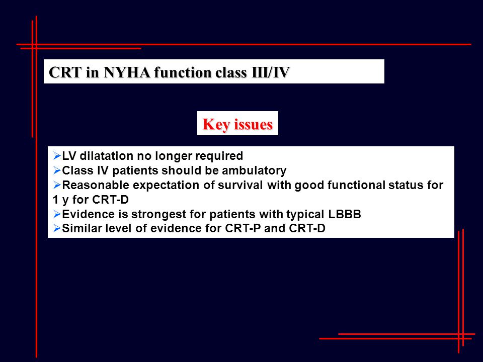Key issues  LV dilatation no longer required  Class IV patients should be ambulatory  Reasonable expectation of survival with good functional status for 1 y for CRT-D  Evidence is strongest for patients with typical LBBB  Similar level of evidence for CRT-P and CRT-D CRT in NYHA function class III/IV