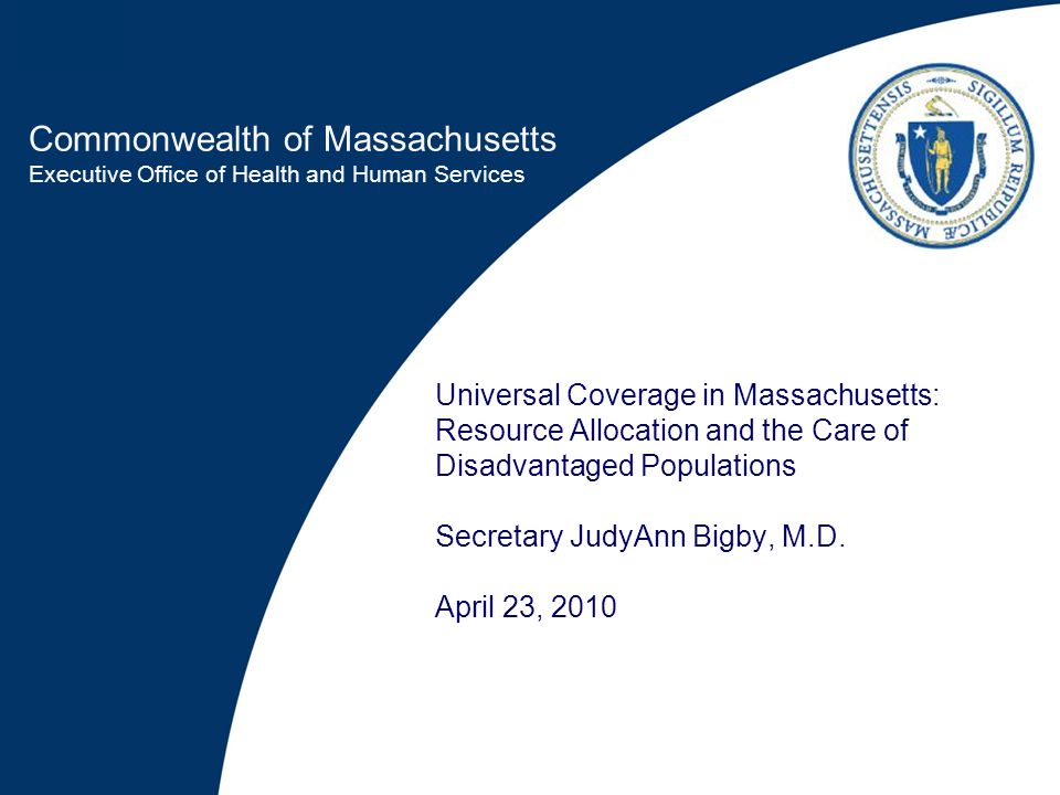 Commonwealth of Massachusetts Executive Office of Health and Human Services Universal Coverage in Massachusetts: Resource Allocation and the Care of Disadvantaged Populations Secretary JudyAnn Bigby, M.D.