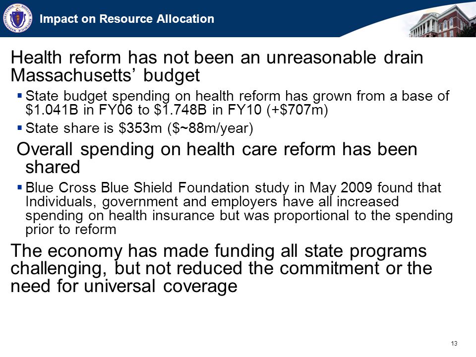 13 Impact on Resource Allocation Health reform has not been an unreasonable drain Massachusetts’ budget  State budget spending on health reform has grown from a base of $1.041B in FY06 to $1.748B in FY10 (+$707m)  State share is $353m ($~88m/year) Overall spending on health care reform has been shared  Blue Cross Blue Shield Foundation study in May 2009 found that Individuals, government and employers have all increased spending on health insurance but was proportional to the spending prior to reform The economy has made funding all state programs challenging, but not reduced the commitment or the need for universal coverage